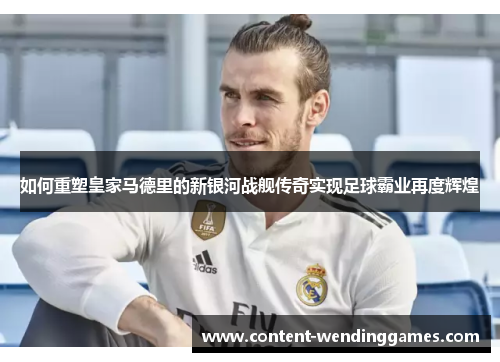 如何重塑皇家马德里的新银河战舰传奇实现足球霸业再度辉煌