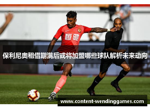 保利尼奥租借期满后或将加盟哪些球队解析未来动向