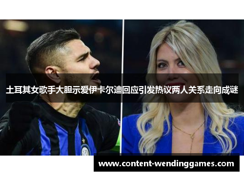 土耳其女歌手大胆示爱伊卡尔迪回应引发热议两人关系走向成谜