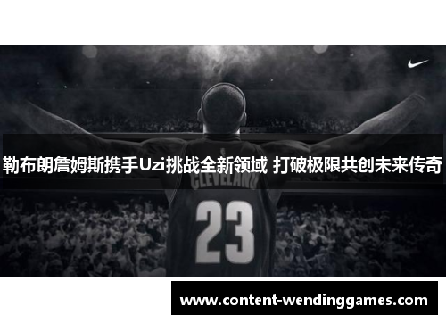 勒布朗詹姆斯携手Uzi挑战全新领域 打破极限共创未来传奇