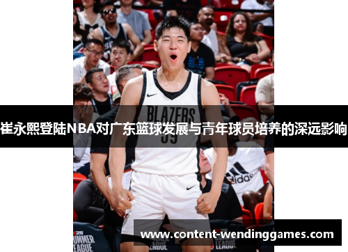 崔永熙登陆NBA对广东篮球发展与青年球员培养的深远影响