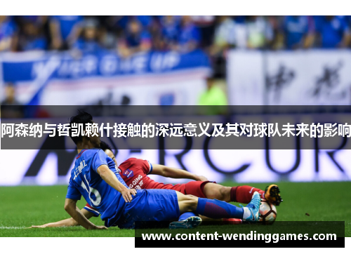 阿森纳与哲凯赖什接触的深远意义及其对球队未来的影响