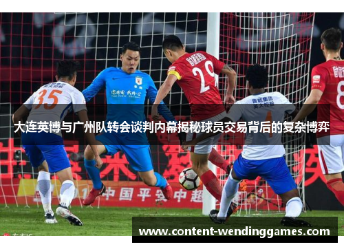 大连英博与广州队转会谈判内幕揭秘球员交易背后的复杂博弈