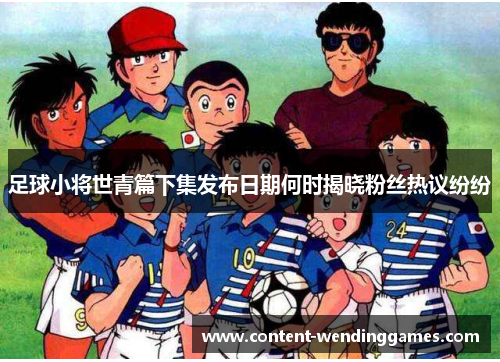 足球小将世青篇下集发布日期何时揭晓粉丝热议纷纷