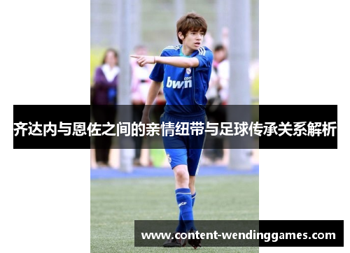 齐达内与恩佐之间的亲情纽带与足球传承关系解析