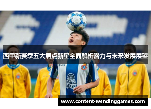 西甲新赛季五大焦点新星全面解析潜力与未来发展展望 西甲新赛季五大焦点新星全面解析潜力与未来发展展望